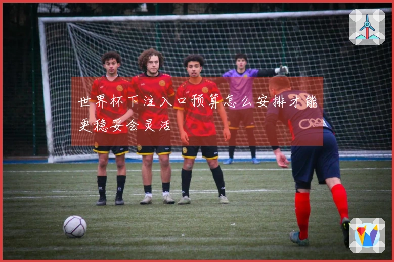 世界杯下注入口预算怎么安排才能更稳妥会灵活