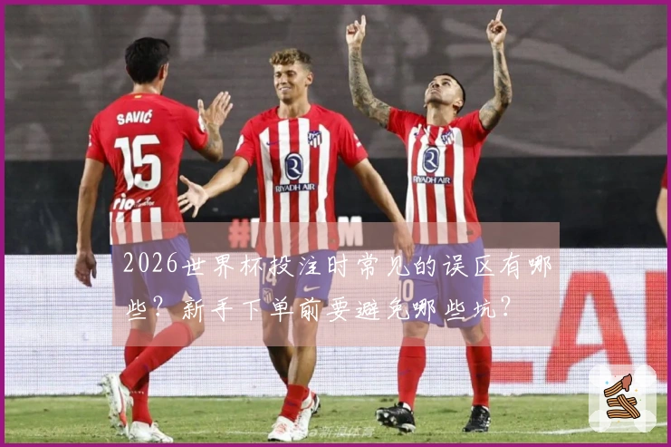 2026世界杯投注时常见的误区有哪些？新手下单前要避免哪些坑？