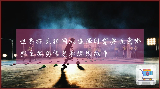 世界杯竞猜网站选择时需要注意哪些主客场信息和规则细节